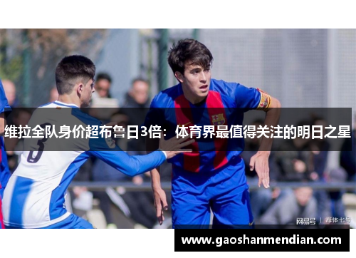维拉全队身价超布鲁日3倍：体育界最值得关注的明日之星